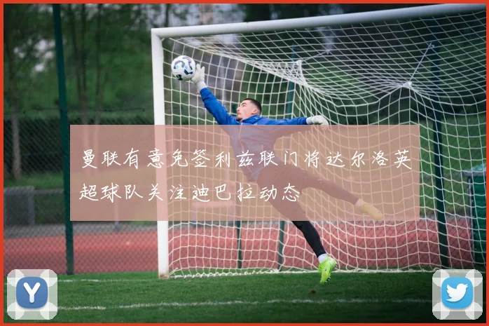 曼联有意免签利兹联门将达尔洛英超球队关注迪巴拉动态