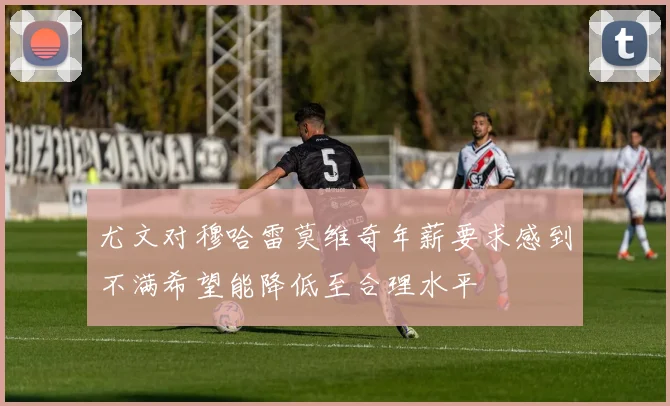 尤文对穆哈雷莫维奇年薪要求感到不满希望能降低至合理水平