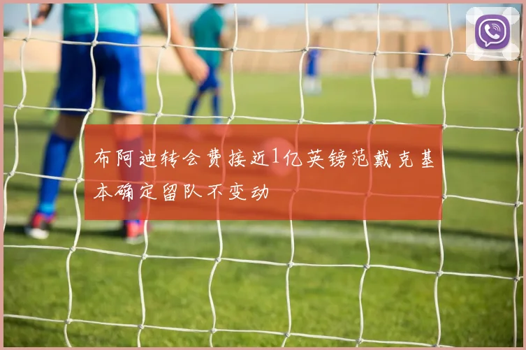布阿迪转会费接近1亿英镑范戴克基本确定留队不变动