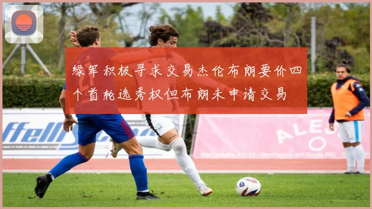 绿军积极寻求交易杰伦布朗要价四个首轮选秀权但布朗未申请交易