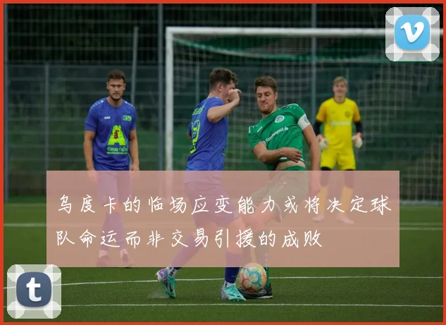 乌度卡的临场应变能力或将决定球队命运而非交易引援的成败