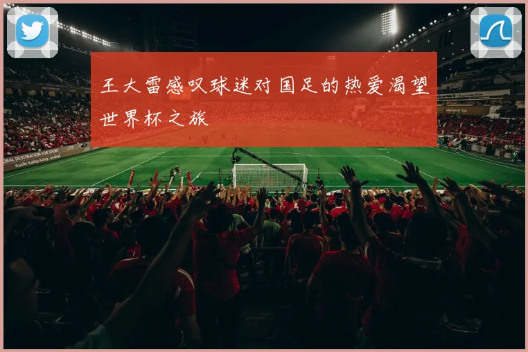王大雷感叹球迷对国足的热爱渴望世界杯之旅