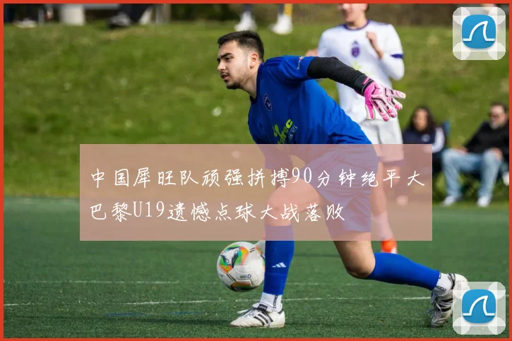 中国犀旺队顽强拼搏90分钟绝平大巴黎U19遗憾点球大战落败