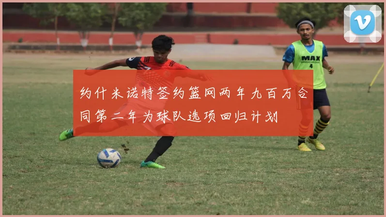约什米诺特签约篮网两年九百万合同第二年为球队选项回归计划