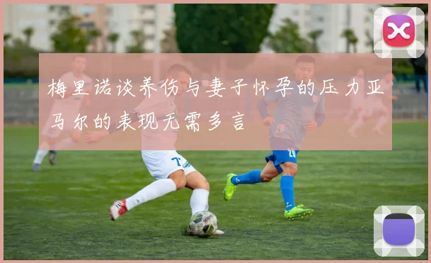 梅里诺谈养伤与妻子怀孕的压力亚马尔的表现无需多言