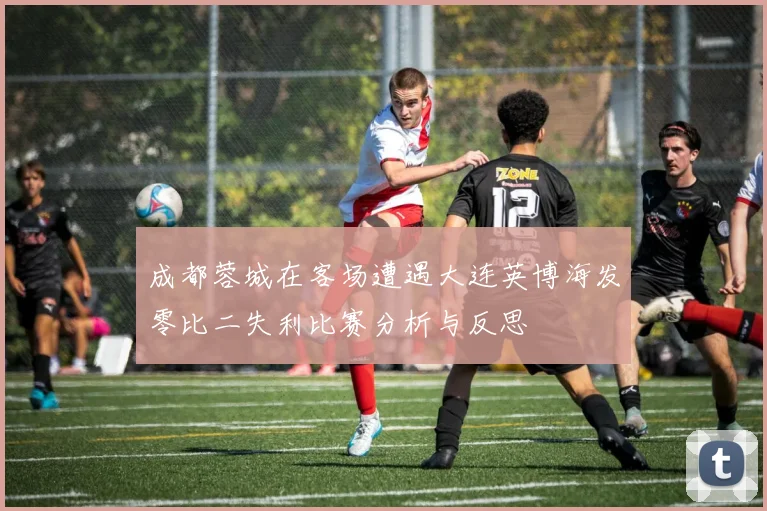 成都蓉城在客场遭遇大连英博海发零比二失利比赛分析与反思
