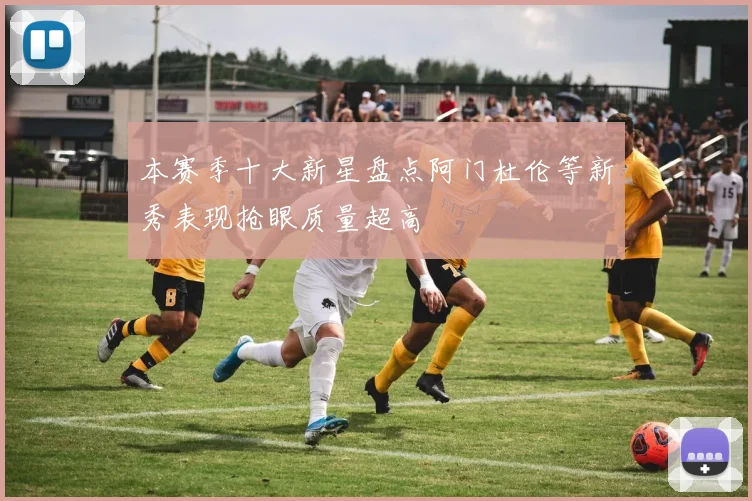 本赛季十大新星盘点阿门杜伦等新秀表现抢眼质量超高