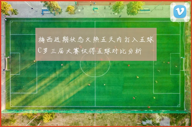 梅西近期状态火热五天内打入五球C罗三届大赛仅得五球对比分析