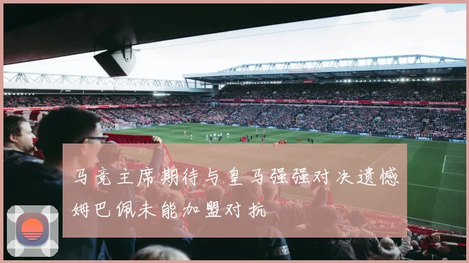 马竞主席期待与皇马强强对决遗憾姆巴佩未能加盟对抗