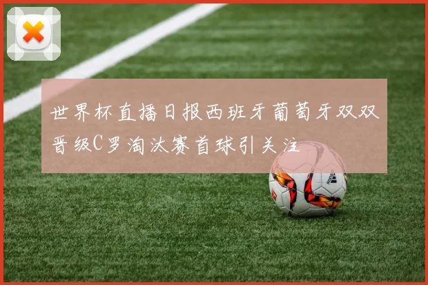 世界杯直播日报西班牙葡萄牙双双晋级C罗淘汰赛首球引关注