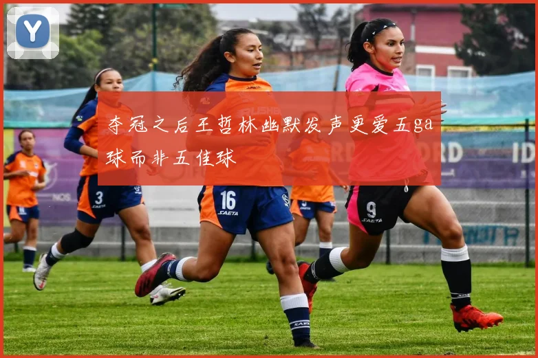 夺冠之后王哲林幽默发声更爱五ga球而非五佳球