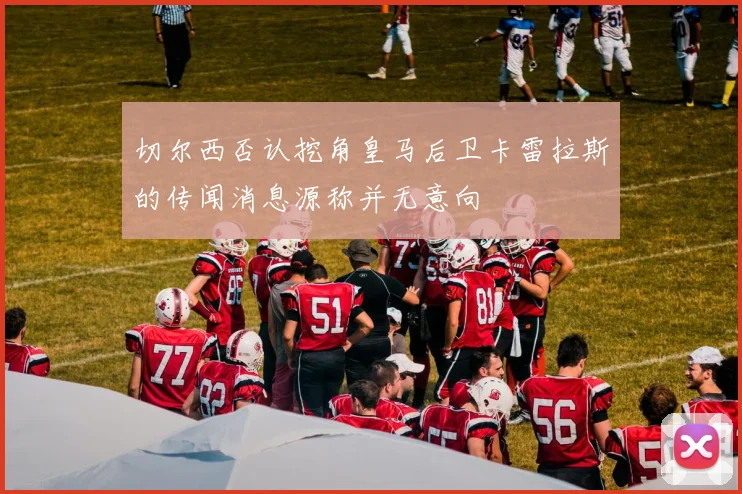 切尔西否认挖角皇马后卫卡雷拉斯的传闻消息源称并无意向