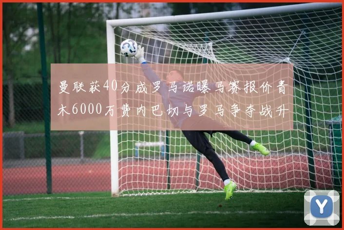 曼联获40分成罗马诺曝马赛报价青木6000万费内巴切与罗马争夺战升级