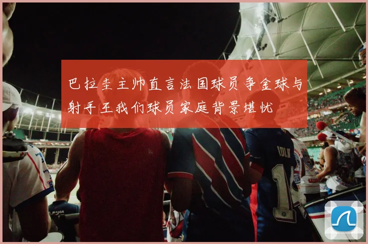巴拉圭主帅直言法国球员争金球与射手王我们球员家庭背景堪忧